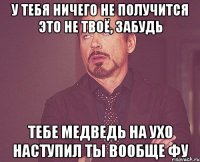 У тебя ничего не получится Это не твоё, забудь Тебе медведь на ухо наступил Ты вообще фу