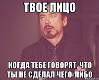 твое лицо когда тебе говорят, что ты не сделал чего-либо