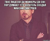 Твое лицо когда майнеры до сих пор думают Что копатель создал Максим Дмитриев 