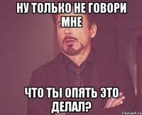 Ну только не говори мне Что ты опять это делал?