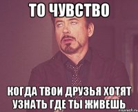 то чувство когда твои друзья хотят узнать где ты живешь