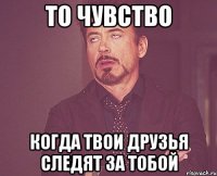 то чувство когда твои друзья следят за тобой