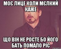 МОЄ ЛИЦЕ КОЛИ МЄЛКИЙ КАЖЕ ЩО ВІН НЕ РОСТЕ БО ЙОГО БАТЬ ПОМАЛО РІС