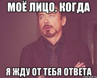 моё лицо, когда я жду от тебя ответа