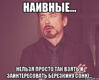 Наивные... нельзя просто так взять и заинтересовать Березкину Соню...