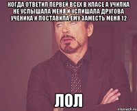 КОГДА ОТВЕТИЛ ПЕРВЕЙ ВСЕХ В КЛАСЕ А УЧИЛКА НЕ УСЛЫШАЛА МЕНЯ И УСЛИШАЛА ДРУГОВА УЧЕНИКА И ПОСТАВИЛА ЕМУ ЗАМЕСТЬ МЕНЯ 12 ЛОЛ