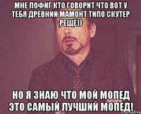 Мне пофиг кто говорит что вот у тебя древний мамонт типо скутер реще)) Но я знаю что мой мопед это самый лучший мопед!