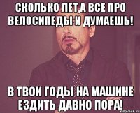 сколько лет,а все про велосипеды и думаешь! в твои годы на машине ездить давно пора!