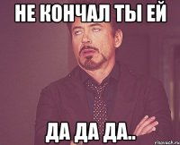 не кончал ты ей да да да..