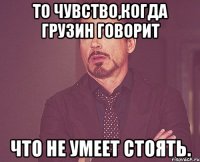 То чувство,когда грузин говорит Что не умеет стоять.