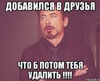 Добавился в друзья Что б потом тебя удалить !!!!