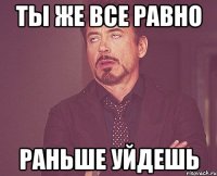 Ты же все равно раньше уйдешь