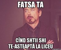 Fatsa ta Cînd shtii shi te-asteaptă la liceu