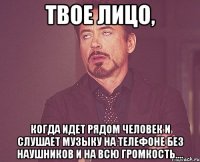 Твое лицо, когда идет рядом человек и слушает музыку на телефоне без наушников и на всю громкость....