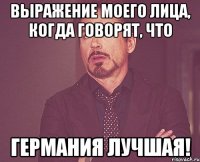 Выражение моего лица, когда говорят, что Германия лучшая!