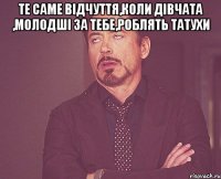 Те саме відчуття,коли дівчата ,молодші за тебе,роблять татухи 