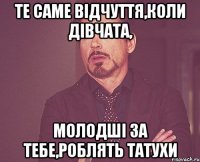 Те саме відчуття,коли дівчата, молодші за тебе,роблять татухи