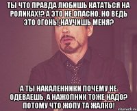 Ты что правда любишь кататься на роликах!? А это не опасно, но ведь это огонь! Научишь меня? А ты накаленники почему не одеваешь, а нажопник тоже надо? потому что жопу та жалко!