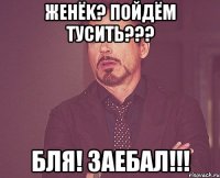 Женёk? Пойдём тусить??? Бля! Заебал!!!