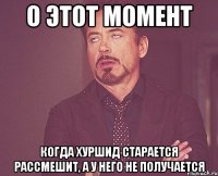 О этот момент когда Хуршид старается рассмешит, а у него не получается