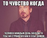 То чувство когда человек каждый день заходит к тебе на страничку как к себе домой