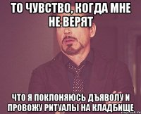 То чувство, когда мне не верят Что я поклоняюсь дъяволу и провожу ритуалы на кладбище