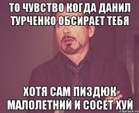 То чувство когда Данил Турченко обсирает тебя Хотя сам пиздюк малолетний и сосет хуй