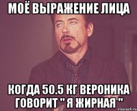 Моё выражение лица когда 50.5 кг Вероника говорит " Я жирная "