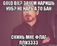 Gold Bil? Зачем наришь нуб? Не нарь а то бан Скинь мне флаг плизззз