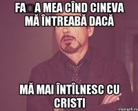 Fața mea cînd cineva mă întreabă dacă mă mai întîlnesc cu Cristi