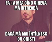 Fața mea cînd cineva mă întreabă dacă mă mai întîlnesc cu Cristi