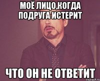 моё лицо,когда подруга истерит что он не ответит