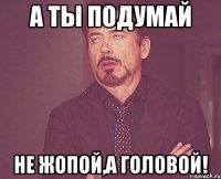 А ты подумай Не жопой,а головой!