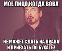 мое лицо,когда Вова не может сдать на права и приехать по бухать!