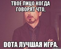 твое лицо когда говорят что, DOTA лучшая игра.