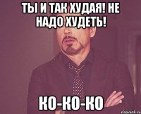 Ты и так худая! не надо худеть! ко-ко-ко