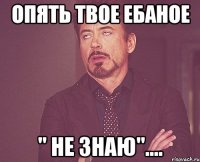 ОПЯТЬ ТВОЕ ЕБАНОЕ " НЕ ЗНАЮ"....