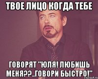 Твое лицо когда тебе говорят "Юля! Любишь меня??..говори быстро!"