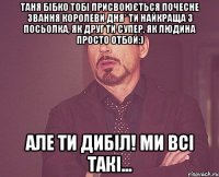 Таня Бібко тобі присвоюється почесне звання королеви дня* Ти найкраща з Посьолка, як друг ти супер, як людина просто отбой:) Але ти дибіл! ми всі такі...