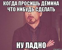 когда просишь дёмина что нибудь сделать НУ ЛАДНО