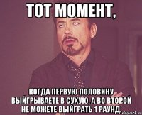 Тот момент, когда первую половину выйгрываете в сухую, а во второй не можете выйграть 1 раунд.