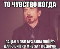 то чувство когда пацан 5 лвл без випа пишет: дарю вип ко мне за 1 подарок