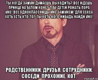 Ты когда замуж думаешь выходить? Все ждешь принца на белом коне? Тебе детей рожать пора уже! Все одноклассницы уже замужем! Для секса хоть есть кто-то? Ты хоть кого-нибудь найди уже! Родственники. Друзья. Сотрудники. Соседи. Прохожие. Кот.