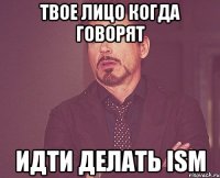 Твое лицо когда говорят идти делать ISM