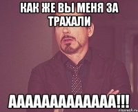 Как же вы меня за трахали ааааааааааааа!!!