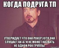 Когда подруга тп Утверждает что она рокер,хотя она слушает ак-47 и не может назвать не одной рок группы.