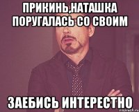 Прикинь,Наташка поругалась со своим заебись интерестно