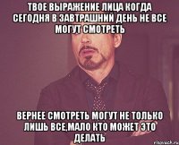 Твое выражение лица Когда сегодня в завтрашний день не все могут смотреть Вернее смотреть могут не только лишь все,мало кто может это делать