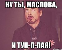 НУ ТЫ, МАСЛОВА, И ТУП-П-ПАЯ!