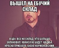 Вышел на ебучий склад в цех. все на склад. кто больше запаковал. аванса не будет. кацуба. краска приехала. ахаха корженевский.